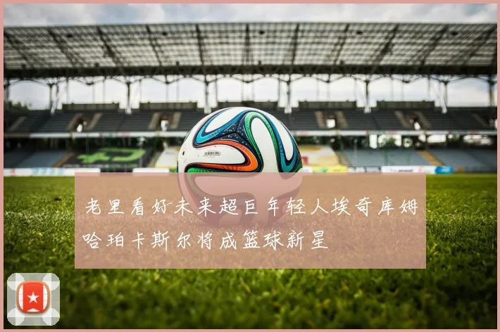 老里看好未来超巨年轻人埃奇库姆哈珀卡斯尔将成篮球新星