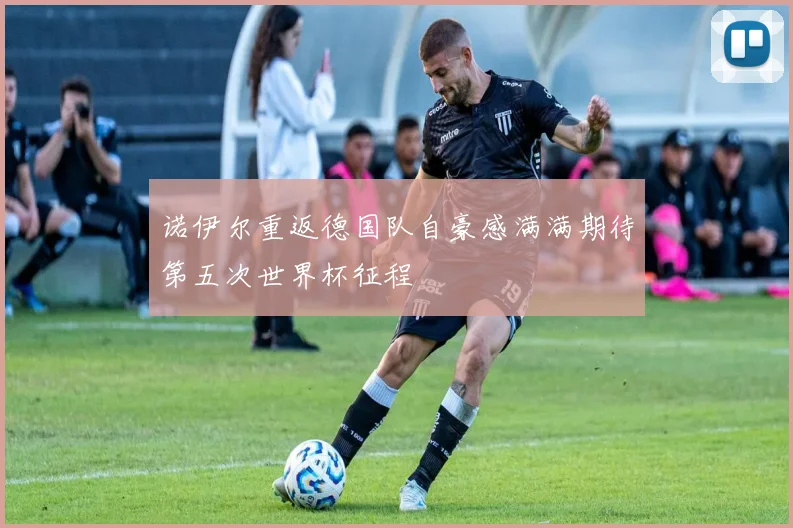 诺伊尔重返德国队自豪感满满期待第五次世界杯征程