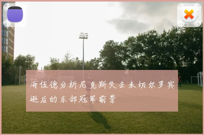 海伍德分析尼克斯失去米切尔罗宾逊后的东部冠军前景