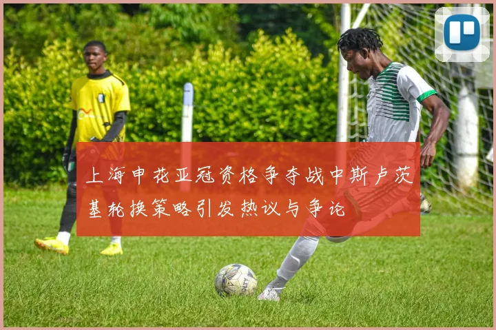 上海申花亚冠资格争夺战中斯卢茨基轮换策略引发热议与争论