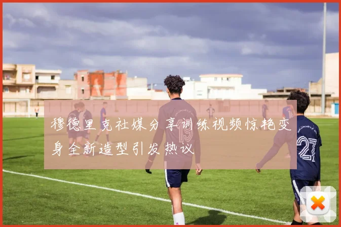 穆德里克社媒分享训练视频惊艳变身全新造型引发热议