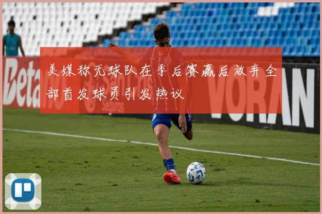 美媒称无球队在季后赛赢后放弃全部首发球员引发热议