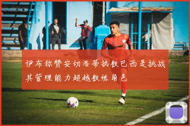 伊布称赞安切洛蒂执教巴西是挑战其管理能力超越教练角色