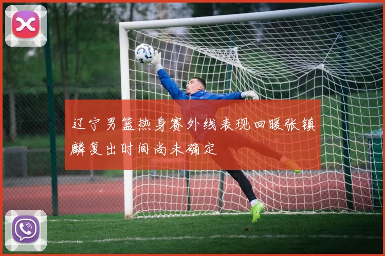 辽宁男篮热身赛外线表现回暖张镇麟复出时间尚未确定