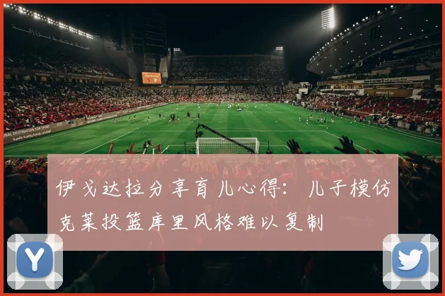伊戈达拉分享育儿心得：儿子模仿克莱投篮库里风格难以复制