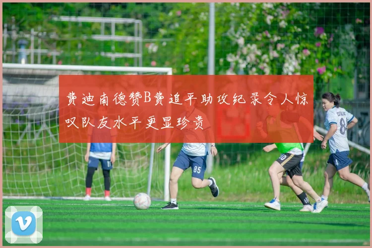费迪南德赞B费追平助攻纪录令人惊叹队友水平更显珍贵