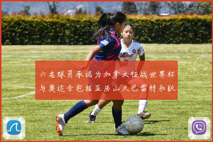 六名球员承诺为加拿大征战世界杯与奥运会包括亚历山大巴雷特和狄龙在内