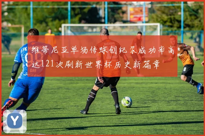 维蒂尼亚单场传球创纪录成功率高达121次刷新世界杯历史新篇章
