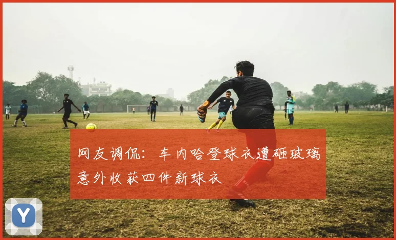 网友调侃：车内哈登球衣遭砸玻璃意外收获四件新球衣