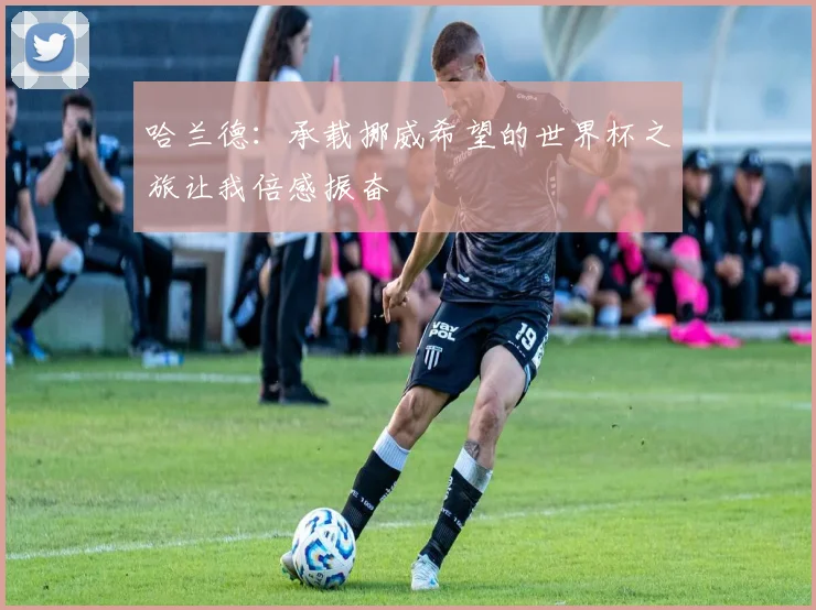 哈兰德：承载挪威希望的世界杯之旅让我倍感振奋