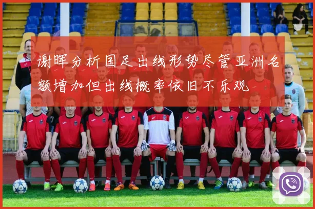 谢晖分析国足出线形势尽管亚洲名额增加但出线概率依旧不乐观