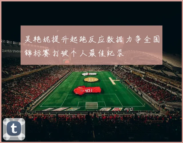 吴艳妮提升起跑反应数据力争全国锦标赛打破个人最佳纪录