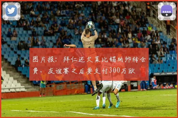 图片报：拜仁还欠莱比锡纳帅转会费，友谊赛之后要支付300万欧