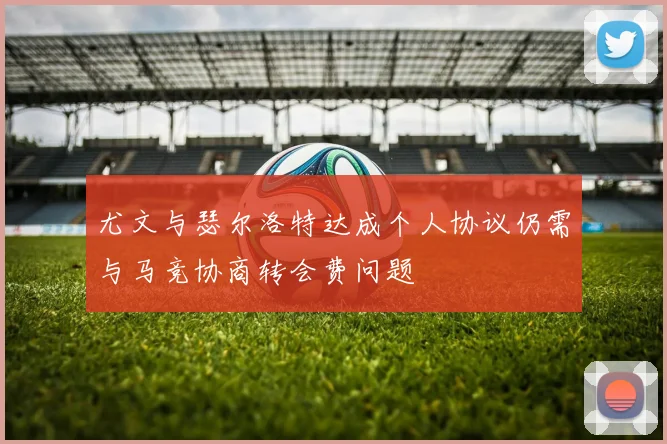 尤文与瑟尔洛特达成个人协议仍需与马竞协商转会费问题