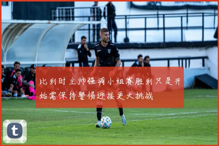 比利时主帅强调小组赛胜利只是开始需保持警惕迎接更大挑战