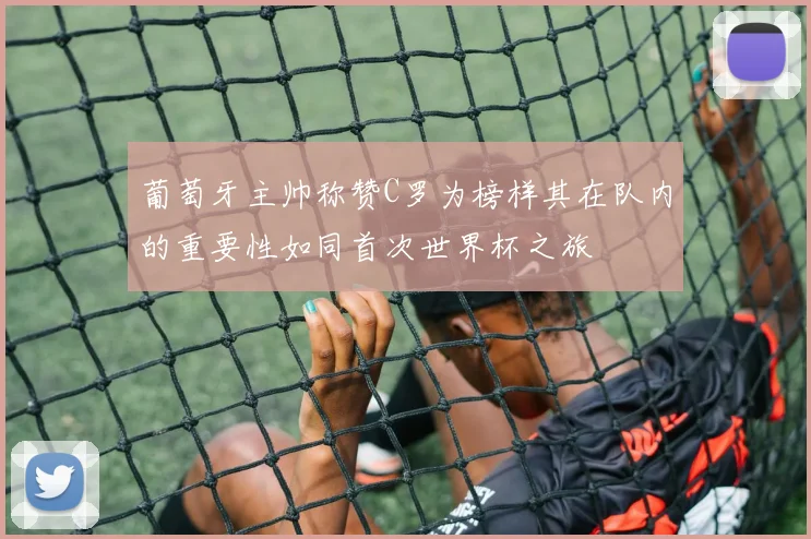 葡萄牙主帅称赞C罗为榜样其在队内的重要性如同首次世界杯之旅