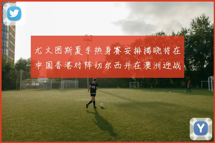 尤文图斯夏季热身赛安排揭晓将在中国香港对阵切尔西并在澳洲迎战国米