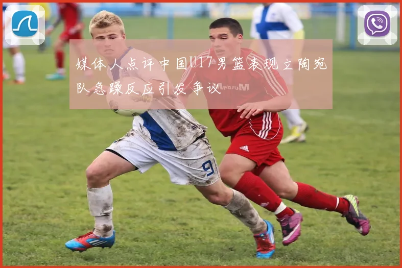 媒体人点评中国U17男篮表现立陶宛队急躁反应引发争议