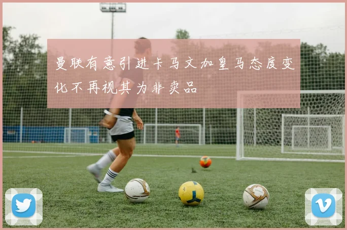 曼联有意引进卡马文加皇马态度变化不再视其为非卖品