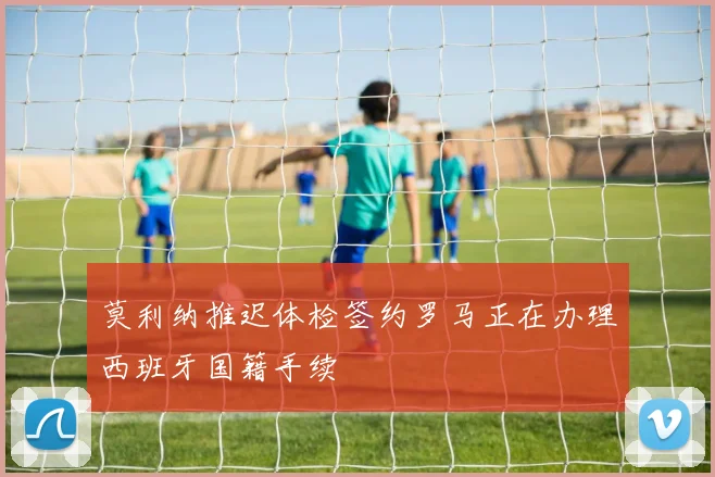莫利纳推迟体检签约罗马正在办理西班牙国籍手续