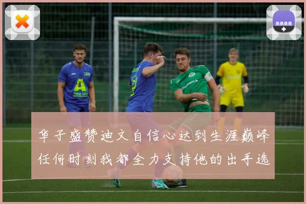 华子盛赞迪文自信心达到生涯巅峰任何时刻我都全力支持他的出手选择