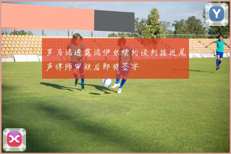 罗马诺透露诺伊尔续约谈判接近尾声律师审核后即将签字