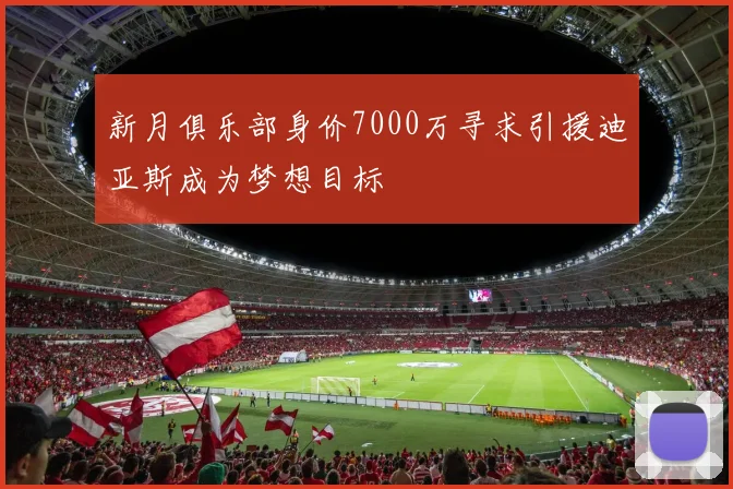 新月俱乐部身价7000万寻求引援迪亚斯成为梦想目标