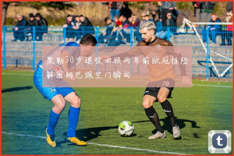 聚勒30岁退役回顾两年前欧冠惊险解围姆巴佩空门瞬间