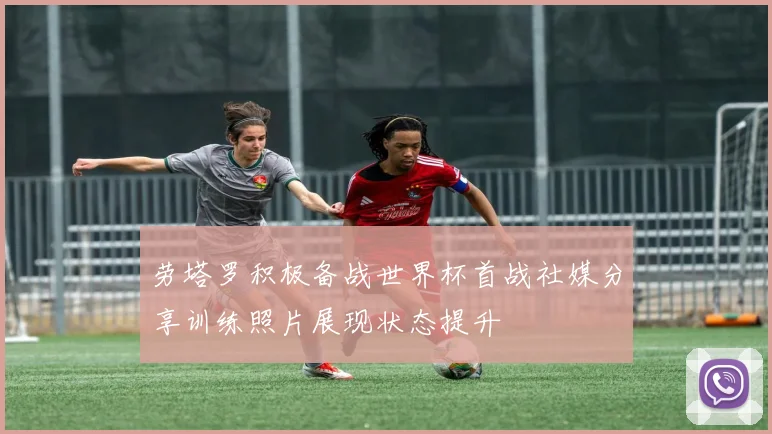 劳塔罗积极备战世界杯首战社媒分享训练照片展现状态提升